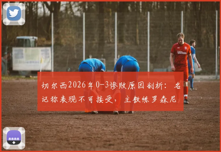 切尔西2026年0-3惨败原因剖析：名记称表现不可接受，主教练罗森尼尔问题根源何在？