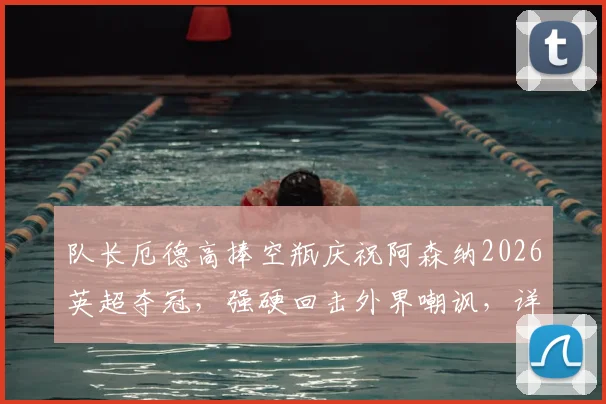队长厄德高捧空瓶庆祝阿森纳2026英超夺冠,强硬回击外界嘲讽,详解枪手争冠背后故事