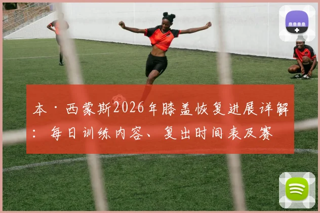 本·西蒙斯2026年膝盖恢复进展详解:每日训练内容、复出时间表及赛季前景深度分析