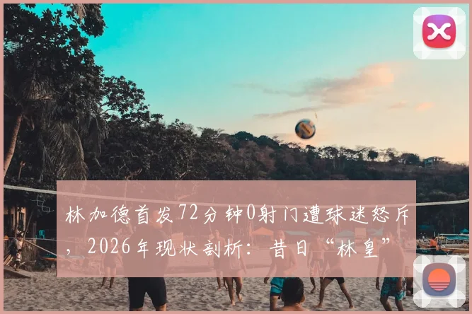 林加德首发72分钟0射门遭球迷怒斥，2026年现状剖析：昔日“林皇”为何沦为平庸代名词？