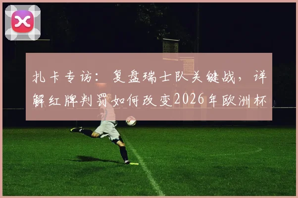 扎卡专访:复盘瑞士队关键战,详解红牌判罚如何改变2026年欧洲杯比赛走向