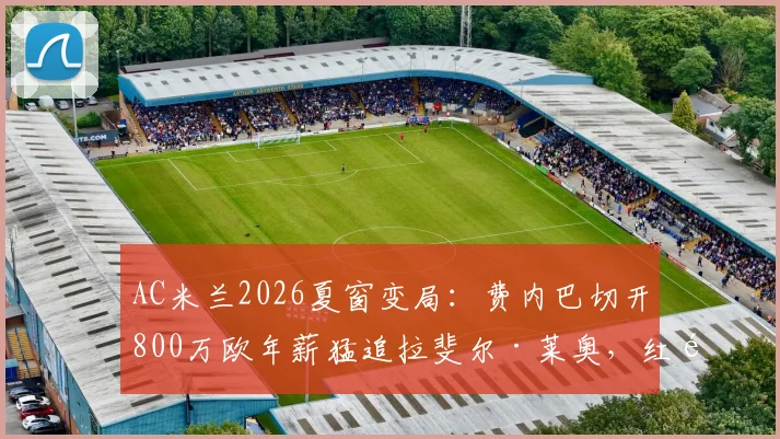 AC米兰2026夏窗变局:费内巴切开800万欧年薪猛追拉斐尔·莱奥,红黑军团出售意愿与替代者卡雷萨斯全解析