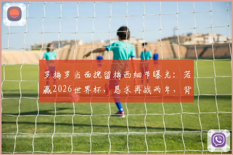 罗梅罗当面挽留梅西细节曝光：若赢2026世界杯，恳求再战两年，背后原因与阿根廷队未来引关注