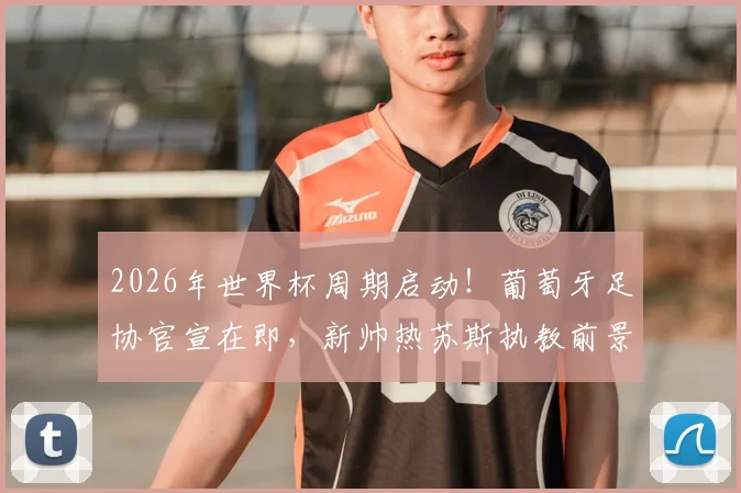 2026年世界杯周期启动！葡萄牙足协官宣在即，新帅热苏斯执教前景与合同细节前瞻