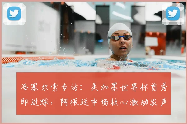 洛塞尔索专访：美加墨世界杯首秀即进球，阿根廷中场核心激动发声，2026世界杯前景展望与个人目标