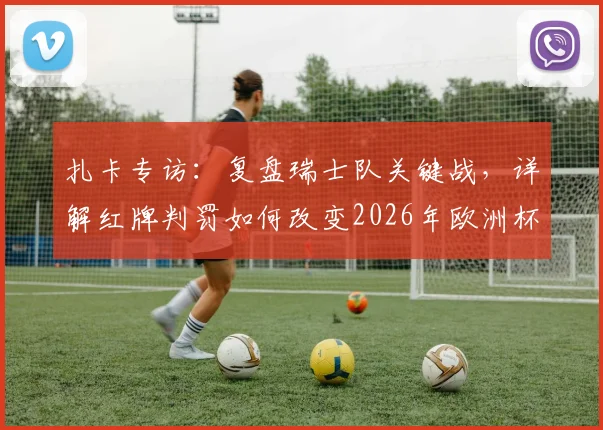 扎卡专访：复盘瑞士队关键战，详解红牌判罚如何改变2026年欧洲杯比赛走向