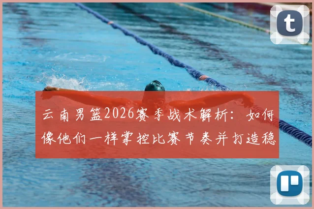 云南男篮2026赛季战术解析：如何像他们一样掌控比赛节奏并打造稳固防守体系
