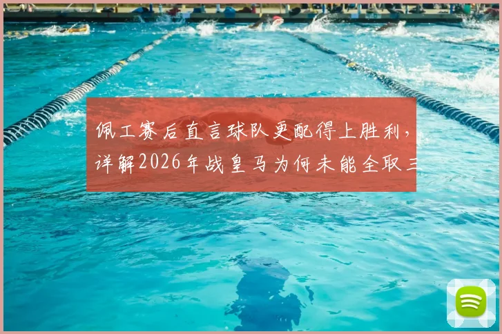 佩工赛后直言球队更配得上胜利，详解2026年战皇马为何未能全取三分
