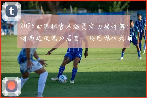 2026世界杯官方球员实力榜详解：梅西进攻能力居首，姆巴佩位列前三，附完整排名看点分析