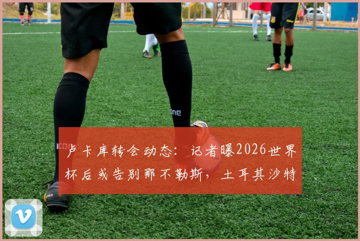 卢卡库转会动态：记者曝2026世界杯后或告别那不勒斯，土耳其沙特球队已展开接触，潜在下家深度分析