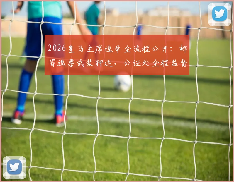 2026皇马主席选举全流程公开：邮寄选票武装押运，公证处全程监督介入，确保投票公正透明