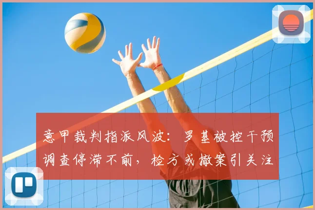 意甲裁判指派风波:罗基被控干预调查停滞不前,检方或撤案引关注