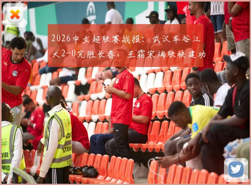 2026中女超联赛战报：武汉车谷江大2-0完胜长春，王霜宋端联袂建功，附最新积分榜与球队近期战绩分析