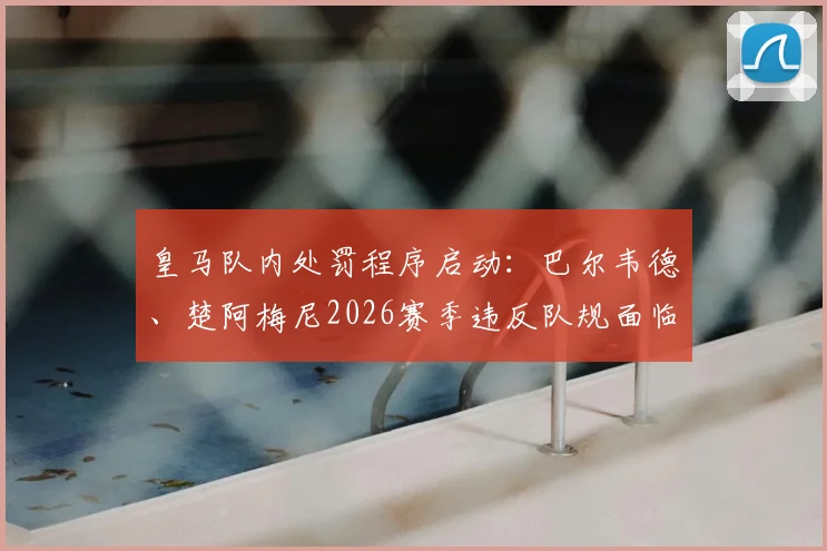 皇马队内处罚程序启动：巴尔韦德、楚阿梅尼2026赛季违反队规面临纪律处分，处理结果将适时公布