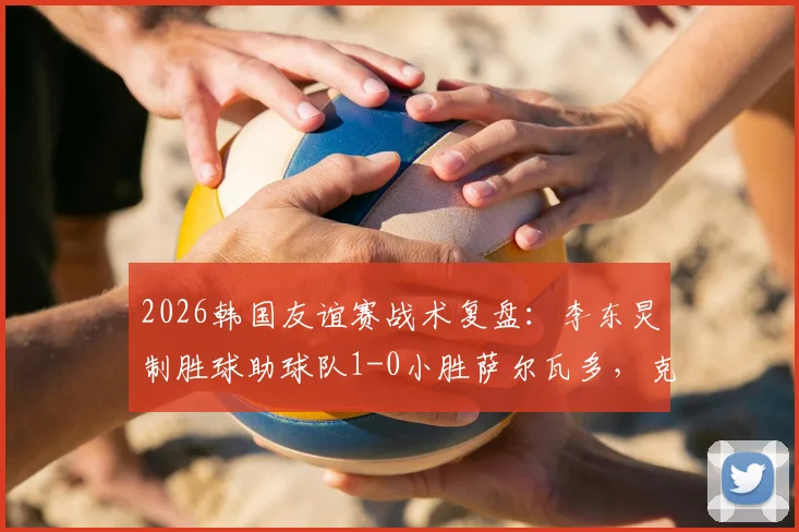 2026韩国友谊赛战术复盘:李东炅制胜球助球队1-0小胜萨尔瓦多,克林斯曼布阵初显成效
