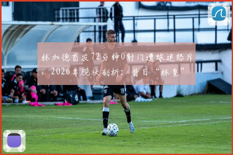 林加德首发72分钟0射门遭球迷怒斥,2026年现状剖析:昔日“林皇”为何沦为平庸代名词?