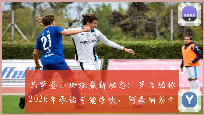 巴萨签小蜘蛛最新动态:罗马诺称2026年承诺可能告吹,阿森纳或介入争夺阿尔瓦雷斯
