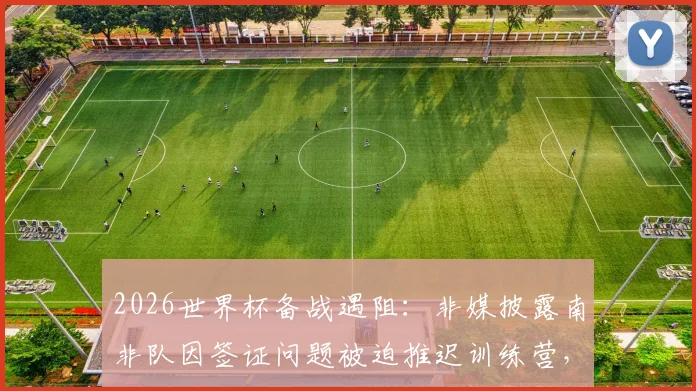 2026世界杯备战遇阻:非媒披露南非队因签证问题被迫推迟训练营,球队最新动态解读