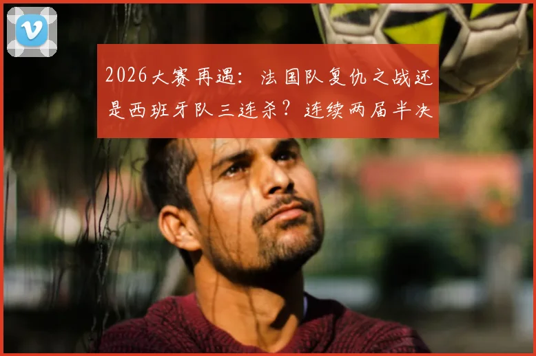 2026大赛再遇：法国队复仇之战还是西班牙队三连杀？连续两届半决赛淘汰对手的背后分析