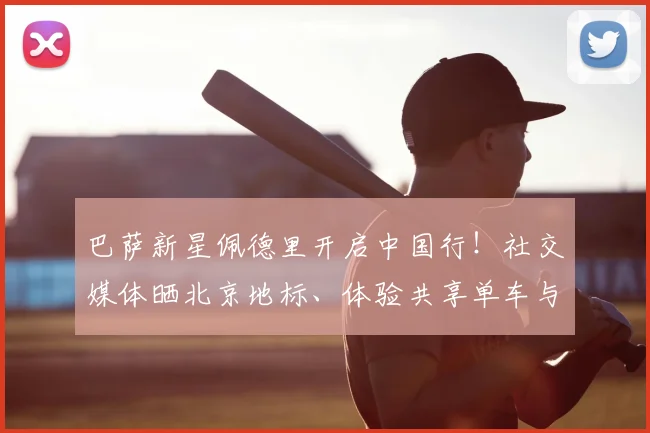 巴萨新星佩德里开启中国行！社交媒体晒北京地标、体验共享单车与品尝烤鸭引热议