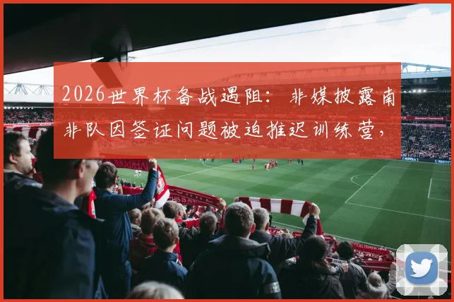 2026世界杯备战遇阻：非媒披露南非队因签证问题被迫推迟训练营，球队最新动态解读