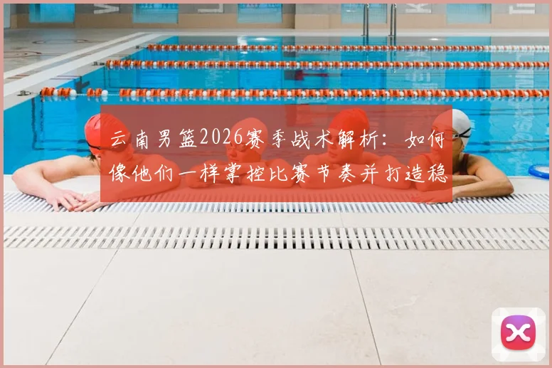 云南男篮2026赛季战术解析:如何像他们一样掌控比赛节奏并打造稳固防守体系