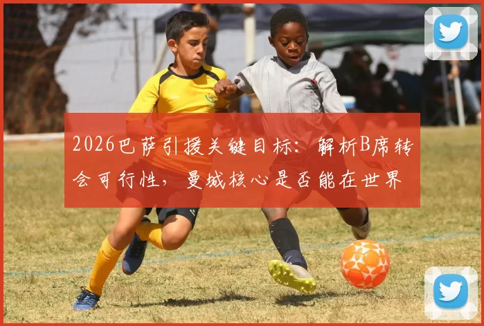 2026巴萨引援关键目标:解析B席转会可行性,曼城核心是否能在世界杯前加盟?