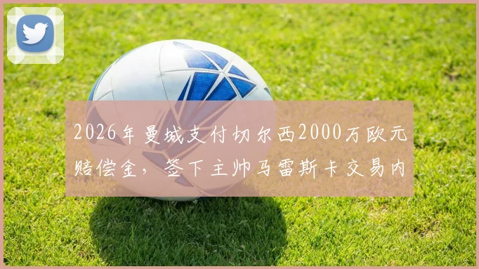 2026年曼城支付切尔西2000万欧元赔偿金，签下主帅马雷斯卡交易内幕详解
