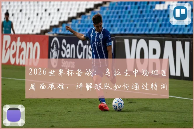 2026世界杯备战：乌拉圭中场坦言局面艰难，详解球队如何通过特训练兵迎战西班牙