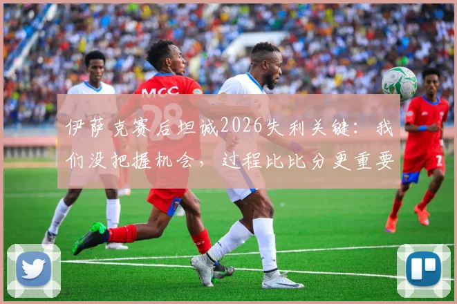 伊萨克赛后坦诚2026失利关键:我们没把握机会,过程比比分更重要,如何从失败中提炼战术?