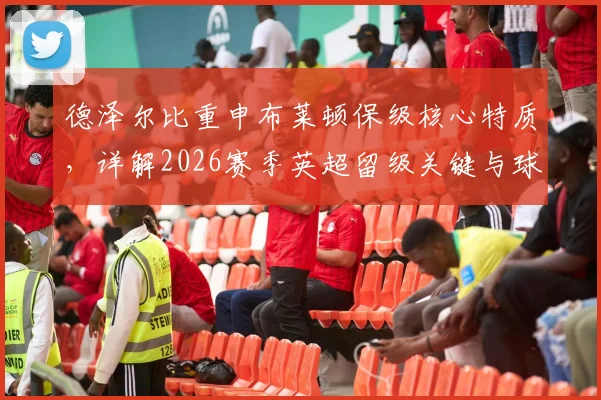 德泽尔比重申布莱顿保级核心特质，详解2026赛季英超留级关键与球迷关心问题