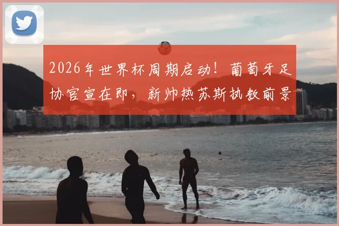 2026年世界杯周期启动!葡萄牙足协官宣在即,新帅热苏斯执教前景与合同细节前瞻