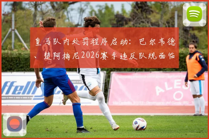皇马队内处罚程序启动：巴尔韦德、楚阿梅尼2026赛季违反队规面临纪律处分，处理结果将适时公布