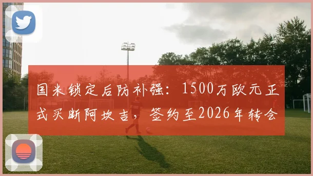 国米锁定后防补强:1500万欧元正式买断阿坎吉,签约至2026年转会细节全解析