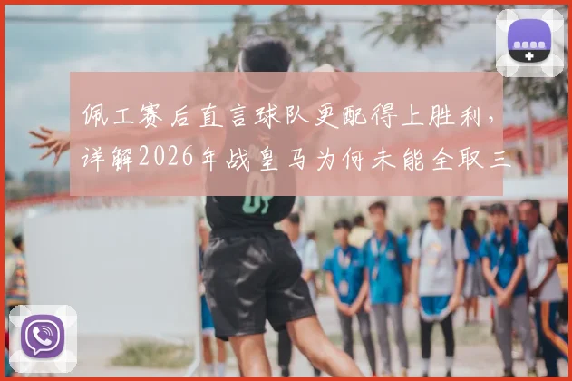 佩工赛后直言球队更配得上胜利,详解2026年战皇马为何未能全取三分