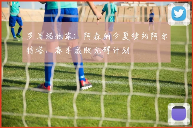 罗马诺独家：阿森纳今夏续约阿尔特塔，赛季成败无碍计划
