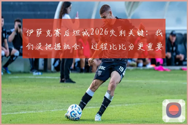 伊萨克赛后坦诚2026失利关键:我们没把握机会,过程比比分更重要,如何从失败中提炼战术?