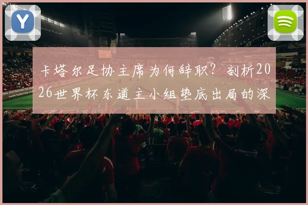 卡塔尔足协主席为何辞职？剖析2026世界杯东道主小组垫底出局的深层原因与未来影响
