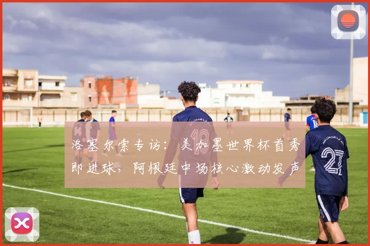 洛塞尔索专访:美加墨世界杯首秀即进球,阿根廷中场核心激动发声,2026世界杯前景展望与个人目标