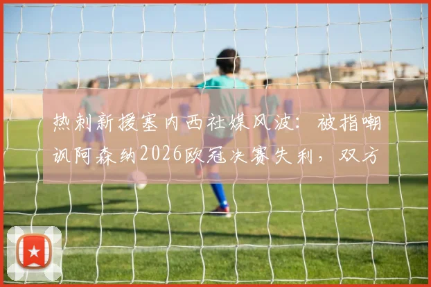 热刺新援塞内西社媒风波：被指嘲讽阿森纳2026欧冠决赛失利，双方球迷激烈争论事件始末