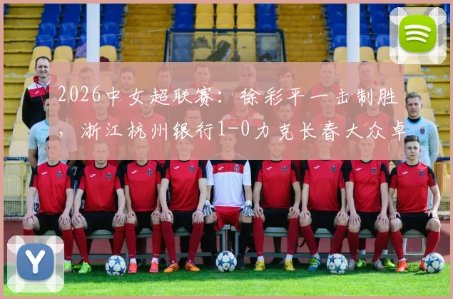 2026中女超联赛：徐彩平一击制胜，浙江杭州银行1-0力克长春大众卓越，最新积分榜与深度战报
