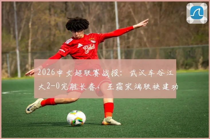 2026中女超联赛战报：武汉车谷江大2-0完胜长春，王霜宋端联袂建功，附最新积分榜与球队近期战绩分析