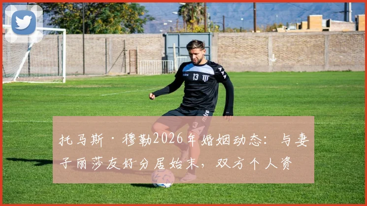 托马斯·穆勒2026年婚姻动态:与妻子丽莎友好分居始末,双方个人资料及感情时间线梳理