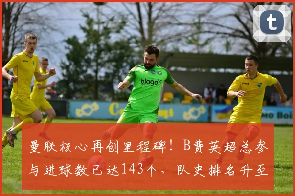 曼联核心再创里程碑！B费英超总参与进球数已达143个，队史排名升至第四超越传奇贝克汉姆