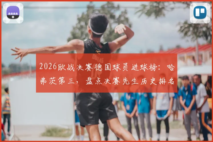 2026欧战决赛德国球员进球榜:哈弗茨第三,盘点决赛先生历史排名与关键表现