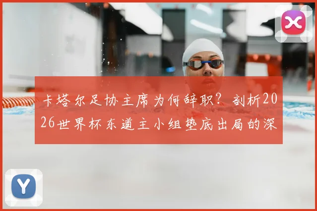 卡塔尔足协主席为何辞职?剖析2026世界杯东道主小组垫底出局的深层原因与未来影响