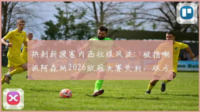 热刺新援塞内西社媒风波：被指嘲讽阿森纳2026欧冠决赛失利，双方球迷激烈争论事件始末