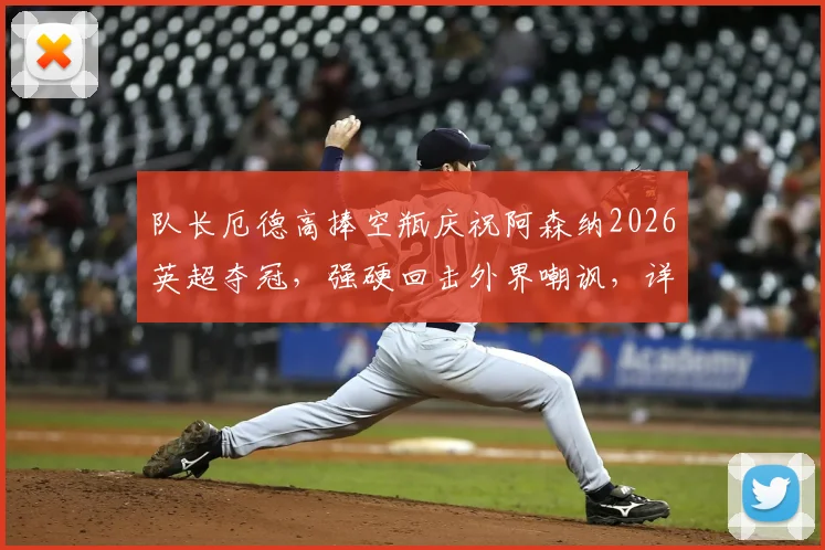 队长厄德高捧空瓶庆祝阿森纳2026英超夺冠，强硬回击外界嘲讽，详解枪手争冠背后故事