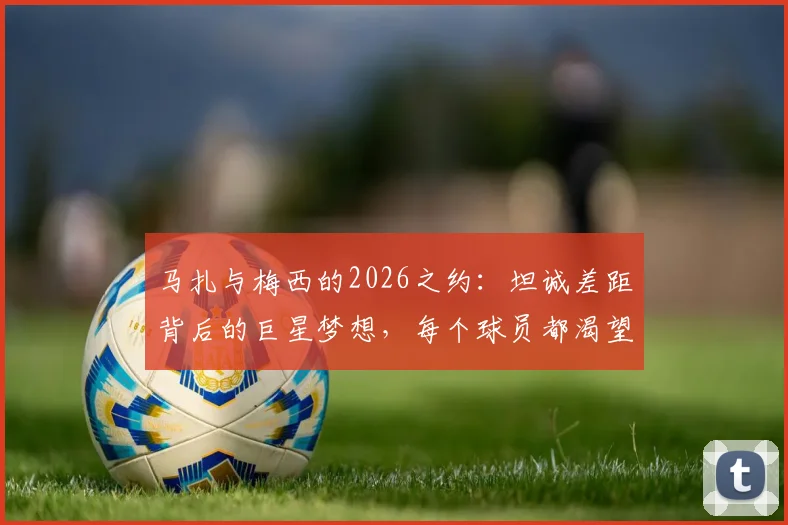 马扎与梅西的2026之约:坦诚差距背后的巨星梦想,每个球员都渴望的终极较量