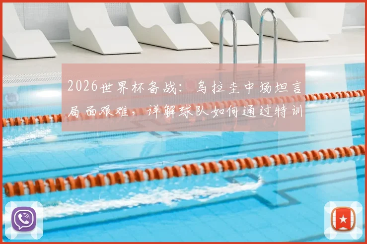 2026世界杯备战:乌拉圭中场坦言局面艰难,详解球队如何通过特训练兵迎战西班牙